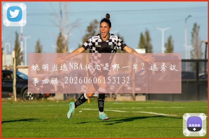 姚明当选NBA状元是哪一年？选秀故事回顾_20260606153132