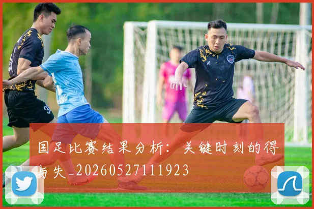 国足比赛结果分析：关键时刻的得与失_20260527111923