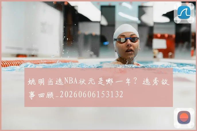 姚明当选NBA状元是哪一年？选秀故事回顾_20260606153132