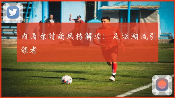 内马尔时尚风格解读：足坛潮流引领者