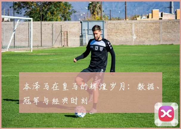 本泽马在皇马的辉煌岁月：数据、冠军与经典时刻