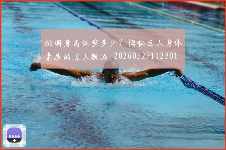 姚明身高体重多少?揭秘巨人身体素质的惊人数据_20260527112301