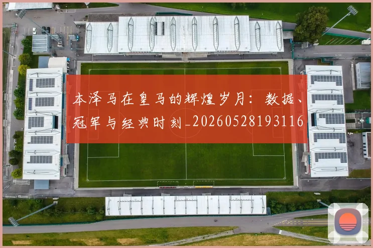 本泽马在皇马的辉煌岁月：数据、冠军与经典时刻_20260528193116