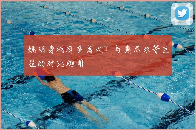 姚明身材有多高大？与奥尼尔等巨星的对比趣闻
