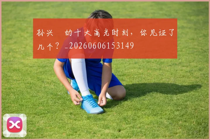 孙兴慜的十大高光时刻，你见证了几个？_20260606153149