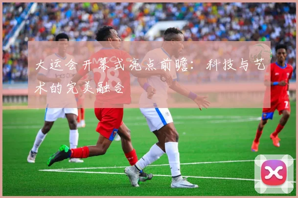 大运会开幕式亮点前瞻:科技与艺术的完美融合
