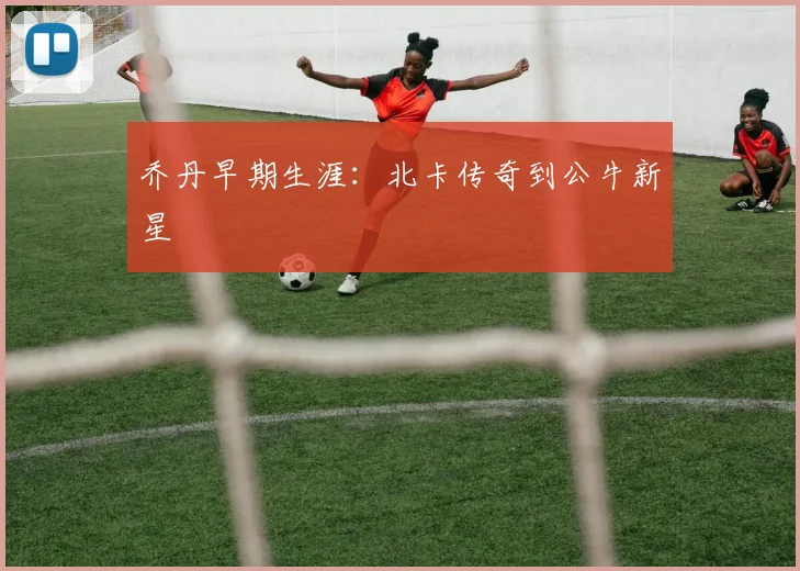 乔丹早期生涯：北卡传奇到公牛新星