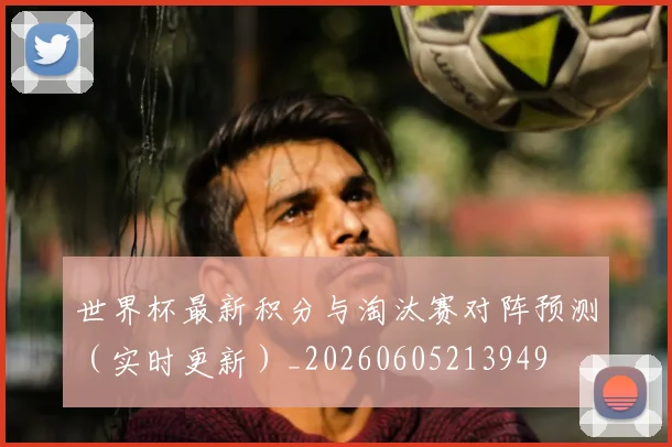 世界杯最新积分与淘汰赛对阵预测(实时更新)_20260605213949