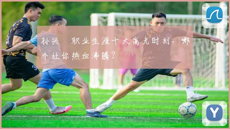 孙兴慜职业生涯十大高光时刻，哪个让你热血沸腾？
