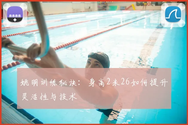 姚明训练秘诀：身高2米26如何提升灵活性与技术