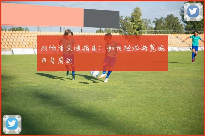 利物浦交通指南：如何轻松游览城市与周边