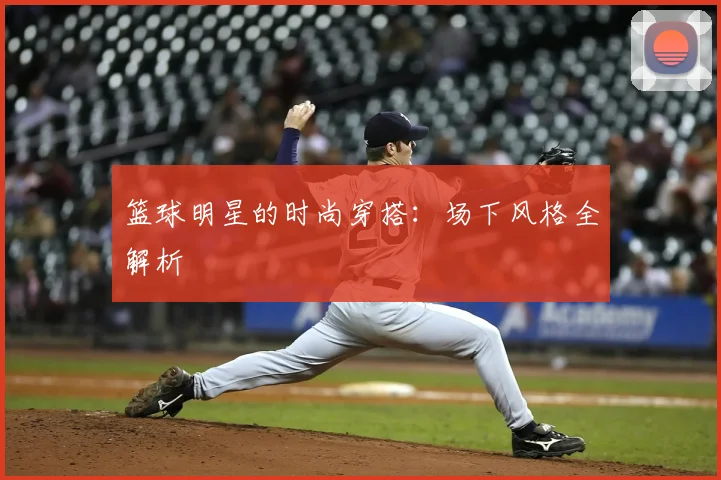 篮球明星的时尚穿搭：场下风格全解析