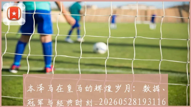 本泽马在皇马的辉煌岁月:数据、冠军与经典时刻_20260528193116