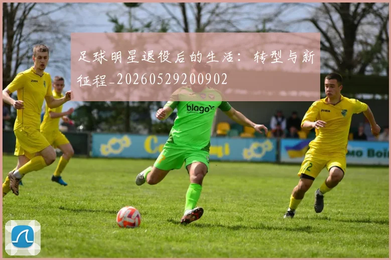 足球明星退役后的生活:转型与新征程_20260529200902