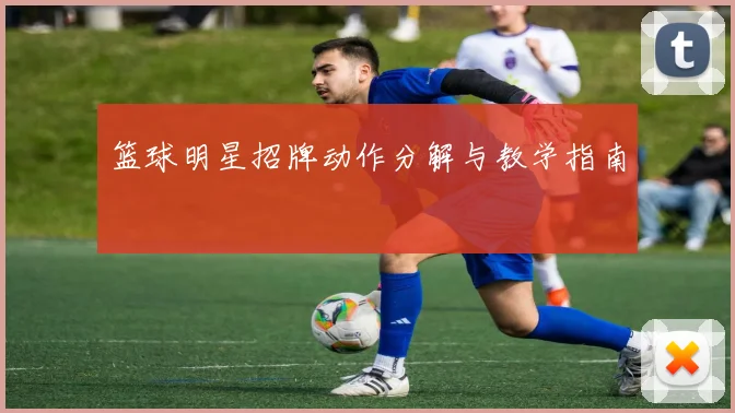 篮球明星招牌动作分解与教学指南